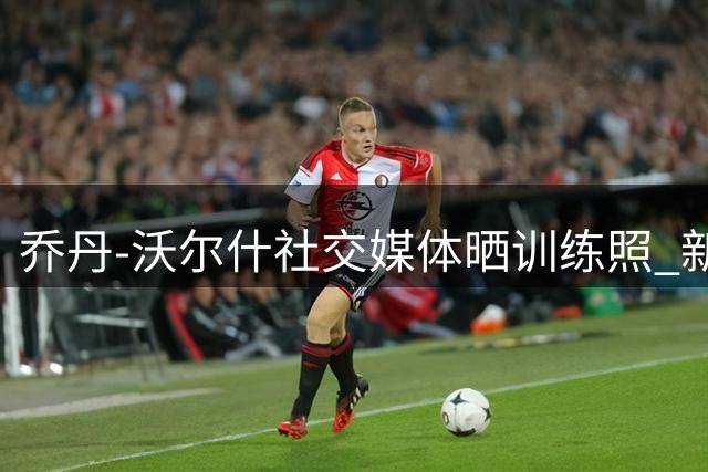 乔丹-沃尔什社交媒体晒训练照 新赛季蓄势待发